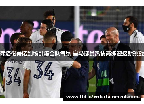 弗洛伦蒂诺到场引爆全队气氛 皇马球员热情高涨迎接新挑战