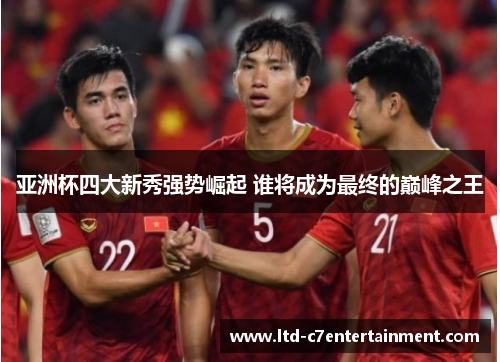 亚洲杯四大新秀强势崛起 谁将成为最终的巅峰之王
