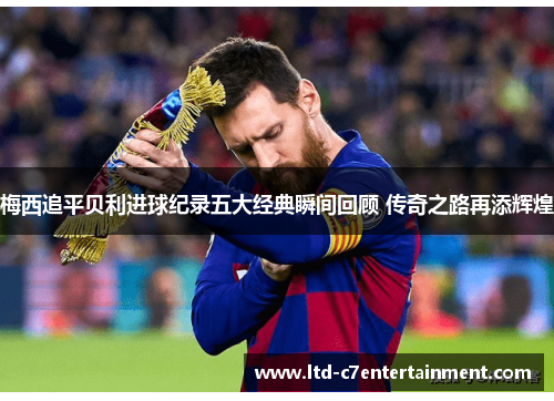 梅西追平贝利进球纪录五大经典瞬间回顾 传奇之路再添辉煌