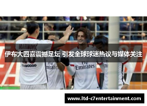 伊布大四喜震撼足坛 引发全球球迷热议与媒体关注