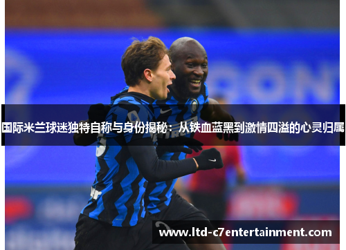 国际米兰球迷独特自称与身份揭秘：从铁血蓝黑到激情四溢的心灵归属