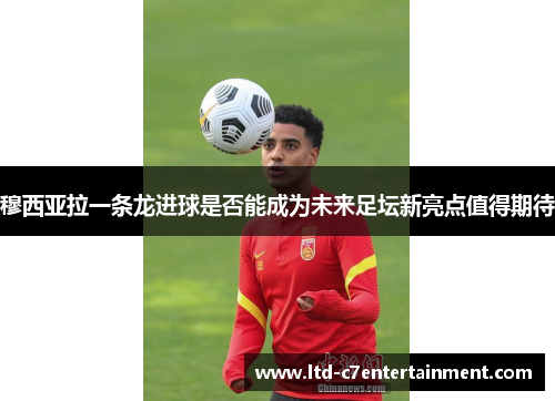 穆西亚拉一条龙进球是否能成为未来足坛新亮点值得期待