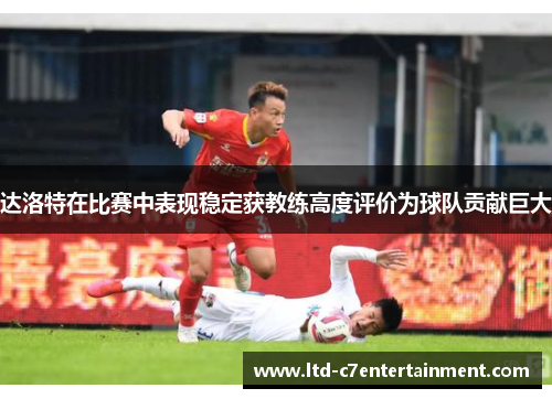 达洛特在比赛中表现稳定获教练高度评价为球队贡献巨大
