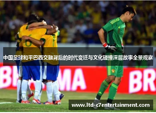 中国足球和平巴西交融背后的时代变迁与文化碰撞深层故事全景观察