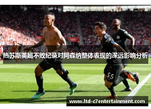 热苏斯英超不败纪录对阿森纳整体表现的深远影响分析