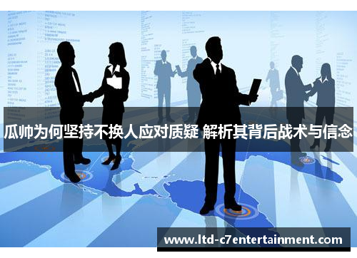 瓜帅为何坚持不换人应对质疑 解析其背后战术与信念