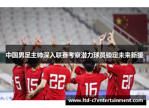 中国男足主帅深入联赛考察潜力球员锁定未来新援